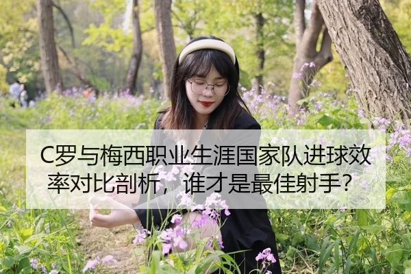 C罗与梅西职业生涯国家队进球效率对比剖析，谁才是最佳射手？
